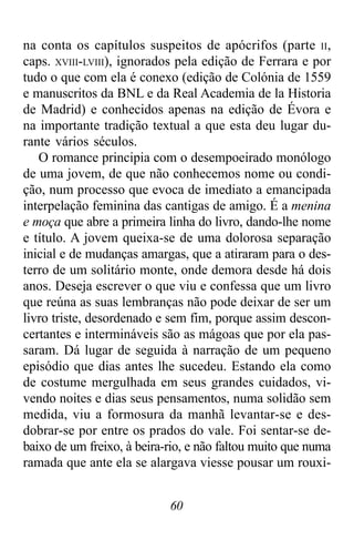 60
na conta os capítulos suspeitos de apócrifos (parte II,
caps. XVIII-LVIII), ignorados pela edição de Ferrara e por
tudo o que com ela é conexo (edição de Colónia de 1559
e manuscritos da BNL e da Real Academia de la Historia
de Madrid) e conhecidos apenas na edição de Évora e
na importante tradição textual a que esta deu lugar du-
rante vários séculos.
O romance principia com o desempoeirado monólogo
de uma jovem, de que não conhecemos nome ou condi-
ção, num processo que evoca de imediato a emancipada
interpelação feminina das cantigas de amigo. É a menina
e moça que abre a primeira linha do livro, dando-lhe nome
e título. A jovem queixa-se de uma dolorosa separação
inicial e de mudanças amargas, que a atiraram para o des-
terro de um solitário monte, onde demora desde há dois
anos. Deseja escrever o que viu e confessa que um livro
que reúna as suas lembranças não pode deixar de ser um
livro triste, desordenado e sem fim, porque assim descon-
certantes e intermináveis são as mágoas que por ela pas-
saram. Dá lugar de seguida à narração de um pequeno
episódio que dias antes lhe sucedeu. Estando ela como
de costume mergulhada em seus grandes cuidados, vi-
vendo noites e dias seus pensamentos, numa solidão sem
medida, viu a formosura da manhã levantar-se e des-
dobrar-se por entre os prados do vale. Foi sentar-se de-
baixo de um freixo, à beira-rio, e não faltou muito que numa
ramada que ante ela se alargava viesse pousar um rouxi-
 