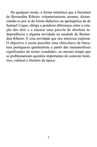 7
De qualquer modo, a forma mimética que a literatura
de Bernardim Ribeiro voluntariamente assume, distan-
ciando-se por aí da forma didáctica ou apologética da de
Samuel Usque, obriga a ponderar diferenças entre a cria-
ção dos dois e a encarar uma parcela de absoluta in-
dependência e alguma novidade na saudade de Bernar-
dim Ribeiro. É essa novidade que nos interessa explorar.
O objectivo é assim perceber uma obra-chave da litera-
tura portuguesa quinhentista a partir das metamorfoses
significantes do termo «saudade», ao mesmo tempo que
se problematizam questões importantes do contexto histó-
rico, cultural e literário da época.
 