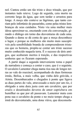 61
nol. Cantou então um tão triste e doce trinado, que por
instantes tudo reteve. Logo de seguida, caiu morto na
corrente larga da água, que sem tardar o arrastou para
longe. A moça não conteve as lágrimas, que tanto cor-
riam pelo infortúnio do passarinho, como pelas tristes lem-
branças de seus cuidados. Nisto viu uma mulher mais
idosa aproximar-se, encetando com ela conversação, gi-
rando o diálogo em torno das desventuras de cada uma.
Quando a dama se dá conta de que a moça desconhece
o lugar, e porque as mulheres são muito mais susceptí-
veis pela sensibilidade branda de compreenderem triste-
zas que os homens, propõe-se contar um triste sucesso
muito conhecido naquela terra. É o sucesso de dois ami-
gos, que acabaram mortos à traição, e das respectivas
senhoras que os ficaram esperando.
A partir daqui a segunda interveniente toma o papel
de narradora e começa a contar o caso, que é o seguinte.
O cavaleiro Lamentor chega numa rica nau de longes ter-
ras ao vale do rouxinol, acompanhado de duas formosas
irmãs, Belisa, a mais velha, que vinha dele grávida, e
Aónia. Desembarcados e chegados à ponte que ligava
as duas partes do vale, atravessado a meio por um rio, é
obrigado a uma dura justa com um cavaleiro, que por
cruéis e desatinados deveres de amor caprichava em
humilhar os que por ali passavam. Lamentor mata com
pena sua o cavaleiro da ponte e no meio tempo chega a
irmã do desventurado, uma dona viúva, que desconsola-
 