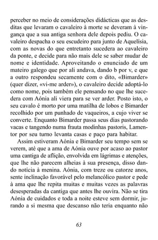 63
perceber no meio de considerações didácticas que as des-
ditas que levaram o cavaleiro à morte se deveram à vin-
gança que a sua antiga senhora dele depois pediu. O ca-
valeiro despacha o seu escudeiro para junto de Aquelísia,
com as novas do que entretanto sucedera ao cavaleiro
da ponte, e decide para não mais dele se saber mudar de
nome e identidade. Aproveitando o enunciado de um
mateiro galego que por ali andava, dando b por v, e que
a outro respondeu secamente com o dito, «Bimarder»
(quer dizer, «vi-me arder»), o cavaleiro decide adoptá-lo
como nome, pois também ele pensando no que lhe suce-
dera com Aónia ali viera para se ver arder. Posto isto, o
seu cavalo é morto por uma matilha de lobos e Bimarder
recolhido por um punhado de vaqueiros, a cujo viver se
converte. Enquanto Bimarder passa seus dias pastorando
vacas e tangendo numa frauta modinhas pastoris, Lamen-
tor por seu turno levanta casas e paço para habitar.
Assim estiveram Aónia e Bimarder seu tempo sem se
verem, até que a ama de Aónia ouve por acaso ao pastor
uma cantiga de aflição, envolvida em lágrimas e atenções,
que lhe não parecem alheias à sua presença, disso dan-
do notícia à menina. Aónia, com treze ou catorze anos,
sente inclinação favorável pelo melancólico pastor e pede
à ama que lhe repita muitas e muitas vezes as palavras
desesperadas da cantiga que antes lhe ouvira. Não se tira
Aónia de cuidados e toda a noite esteve sem dormir, ju-
rando a si mesma que descanso não teria enquanto não
 