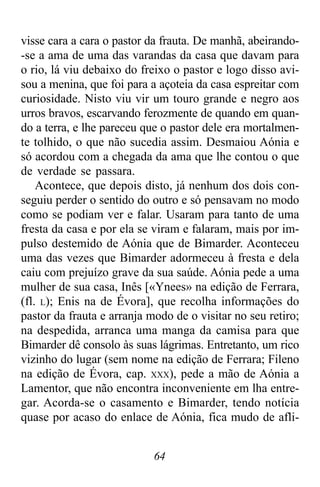 64
visse cara a cara o pastor da frauta. De manhã, abeirando-
-se a ama de uma das varandas da casa que davam para
o rio, lá viu debaixo do freixo o pastor e logo disso avi-
sou a menina, que foi para a açoteia da casa espreitar com
curiosidade. Nisto viu vir um touro grande e negro aos
urros bravos, escarvando ferozmente de quando em quan-
do a terra, e lhe pareceu que o pastor dele era mortalmen-
te tolhido, o que não sucedia assim. Desmaiou Aónia e
só acordou com a chegada da ama que lhe contou o que
de verdade se passara.
Acontece, que depois disto, já nenhum dos dois con-
seguiu perder o sentido do outro e só pensavam no modo
como se podiam ver e falar. Usaram para tanto de uma
fresta da casa e por ela se viram e falaram, mais por im-
pulso destemido de Aónia que de Bimarder. Aconteceu
uma das vezes que Bimarder adormeceu à fresta e dela
caiu com prejuízo grave da sua saúde. Aónia pede a uma
mulher de sua casa, Inês [«Ynees» na edição de Ferrara,
(fl. L); Enis na de Évora], que recolha informações do
pastor da frauta e arranja modo de o visitar no seu retiro;
na despedida, arranca uma manga da camisa para que
Bimarder dê consolo às suas lágrimas. Entretanto, um rico
vizinho do lugar (sem nome na edição de Ferrara; Fileno
na edição de Évora, cap. XXX), pede a mão de Aónia a
Lamentor, que não encontra inconveniente em lha entre-
gar. Acorda-se o casamento e Bimarder, tendo notícia
quase por acaso do enlace de Aónia, fica mudo de afli-
 