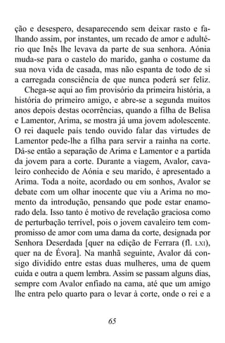 65
ção e desespero, desaparecendo sem deixar rasto e fa-
lhando assim, por instantes, um recado de amor e adulté-
rio que Inês lhe levava da parte de sua senhora. Aónia
muda-se para o castelo do marido, ganha o costume da
sua nova vida de casada, mas não espanta de todo de si
a carregada consciência de que nunca poderá ser feliz.
Chega-se aqui ao fim provisório da primeira história, a
história do primeiro amigo, e abre-se a segunda muitos
anos depois destas ocorrências, quando a filha de Belisa
e Lamentor, Arima, se mostra já uma jovem adolescente.
O rei daquele país tendo ouvido falar das virtudes de
Lamentor pede-lhe a filha para servir a rainha na corte.
Dá-se então a separação de Arima e Lamentor e a partida
da jovem para a corte. Durante a viagem, Avalor, cava-
leiro conhecido de Aónia e seu marido, é apresentado a
Arima. Toda a noite, acordado ou em sonhos, Avalor se
debate com um olhar inocente que viu a Arima no mo-
mento da introdução, pensando que pode estar enamo-
rado dela. Isso tanto é motivo de revelação graciosa como
de perturbação terrível, pois o jovem cavaleiro tem com-
promisso de amor com uma dama da corte, designada por
Senhora Deserdada [quer na edição de Ferrara (fl. LXI),
quer na de Évora]. Na manhã seguinte, Avalor dá con-
sigo dividido entre estas duas mulheres, uma de quem
cuida e outra a quem lembra. Assim se passam alguns dias,
sempre com Avalor enfiado na cama, até que um amigo
lhe entra pelo quarto para o levar à corte, onde o rei e a
 