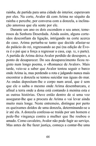 66
rainha, de partida para uma cidade do interior, esperavam
por eles. Na corte, Avalor dá com Arima no séquito da
rainha e percebe, por conversa com a donzela, a inclina-
ção amorosa que ela sente por ele.
Durante um ano os dois escondem o seu amor, teme-
rosos da Senhora Deserdada. Ainda assim, alguns corte-
sãos desconfiam da ligação, intrigando na corte acerca
do caso. Arima perturba-se tanto que decide afastar-se
do palácio do rei, regressando ao pai (na edição de Évo-
ra é o pai que a força a regressar a casa, cap. XI, II parte).
A partida de Arima deixa Avalor perdido de desespero, a
ponto de desaparecer. Do seu desaparecimento ficou re-
gisto num longo poema, o «Romance de Avalor». Mais
tarde, veio-se a saber que Avalor tentou seguir o barco
onde Arima ia, mas perdendo a rota e julgando nunca mais
encontrar a donzela se tentou suicidar nas águas do mar.
As ondas depositam-lhe o corpo num areal, que é sem
que ele o saiba o mesmo onde Arima desembarcara, e
afinal a terra onde a dona está contando à menina esta e
as outras histórias. Ouve então dentro de si uma voz
assegurar-lhe que a procura de Arima o vai levar ainda
muito mais longe. Neste entremeio, distingue por perto
os queixumes doídos de uma donzela, determinando-se a
ir até ela. A donzela confessa-se traída por um homem e
pede-lhe vingança contra a mulher que lhe roubou o
amado. Como cavaleiro, Avalor não pode fugir ao serviço.
Mas antes de lhe fazer justiça, começa a contar-lhe uma
 