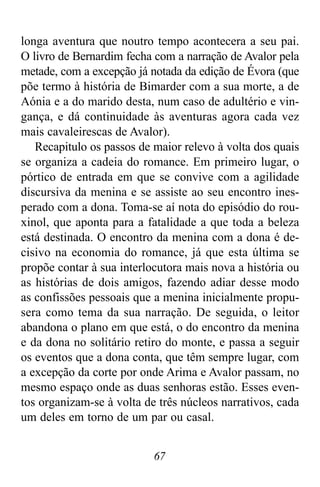 67
longa aventura que noutro tempo acontecera a seu pai.
O livro de Bernardim fecha com a narração de Avalor pela
metade, com a excepção já notada da edição de Évora (que
põe termo à história de Bimarder com a sua morte, a de
Aónia e a do marido desta, num caso de adultério e vin-
gança, e dá continuidade às aventuras agora cada vez
mais cavaleirescas de Avalor).
Recapitulo os passos de maior relevo à volta dos quais
se organiza a cadeia do romance. Em primeiro lugar, o
pórtico de entrada em que se convive com a agilidade
discursiva da menina e se assiste ao seu encontro ines-
perado com a dona. Toma-se aí nota do episódio do rou-
xinol, que aponta para a fatalidade a que toda a beleza
está destinada. O encontro da menina com a dona é de-
cisivo na economia do romance, já que esta última se
propõe contar à sua interlocutora mais nova a história ou
as histórias de dois amigos, fazendo adiar desse modo
as confissões pessoais que a menina inicialmente propu-
sera como tema da sua narração. De seguida, o leitor
abandona o plano em que está, o do encontro da menina
e da dona no solitário retiro do monte, e passa a seguir
os eventos que a dona conta, que têm sempre lugar, com
a excepção da corte por onde Arima e Avalor passam, no
mesmo espaço onde as duas senhoras estão. Esses even-
tos organizam-se à volta de três núcleos narrativos, cada
um deles em torno de um par ou casal.
 