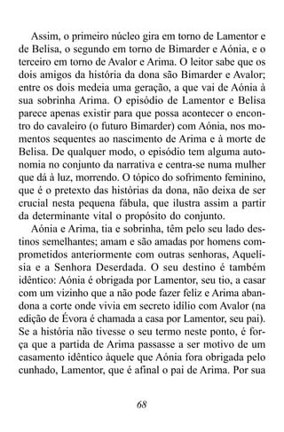 68
Assim, o primeiro núcleo gira em torno de Lamentor e
de Belisa, o segundo em torno de Bimarder e Aónia, e o
terceiro em torno de Avalor e Arima. O leitor sabe que os
dois amigos da história da dona são Bimarder e Avalor;
entre os dois medeia uma geração, a que vai de Aónia à
sua sobrinha Arima. O episódio de Lamentor e Belisa
parece apenas existir para que possa acontecer o encon-
tro do cavaleiro (o futuro Bimarder) com Aónia, nos mo-
mentos sequentes ao nascimento de Arima e à morte de
Belisa. De qualquer modo, o episódio tem alguma auto-
nomia no conjunto da narrativa e centra-se numa mulher
que dá à luz, morrendo. O tópico do sofrimento feminino,
que é o pretexto das histórias da dona, não deixa de ser
crucial nesta pequena fábula, que ilustra assim a partir
da determinante vital o propósito do conjunto.
Aónia e Arima, tia e sobrinha, têm pelo seu lado des-
tinos semelhantes; amam e são amadas por homens com-
prometidos anteriormente com outras senhoras, Aquelí-
sia e a Senhora Deserdada. O seu destino é também
idêntico: Aónia é obrigada por Lamentor, seu tio, a casar
com um vizinho que a não pode fazer feliz e Arima aban-
dona a corte onde vivia em secreto idílio com Avalor (na
edição de Évora é chamada a casa por Lamentor, seu pai).
Se a história não tivesse o seu termo neste ponto, é for-
ça que a partida de Arima passasse a ser motivo de um
casamento idêntico àquele que Aónia fora obrigada pelo
cunhado, Lamentor, que é afinal o pai de Arima. Por sua
 