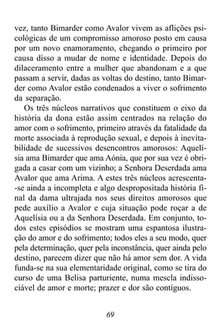 69
vez, tanto Bimarder como Avalor vivem as aflições psi-
cológicas de um compromisso amoroso posto em causa
por um novo enamoramento, chegando o primeiro por
causa disso a mudar de nome e identidade. Depois do
dilaceramento entre a mulher que abandonam e a que
passam a servir, dadas as voltas do destino, tanto Bimar-
der como Avalor estão condenados a viver o sofrimento
da separação.
Os três núcleos narrativos que constituem o eixo da
história da dona estão assim centrados na relação do
amor com o sofrimento, primeiro através da fatalidade da
morte associada à reprodução sexual, e depois à inevita-
bilidade de sucessivos desencontros amorosos: Aquelí-
sia ama Bimarder que ama Aónia, que por sua vez é obri-
gada a casar com um vizinho; a Senhora Deserdada ama
Avalor que ama Arima. A estes três núcleos acrescenta-
-se ainda a incompleta e algo despropositada história fi-
nal da dama ultrajada nos seus direitos amorosos que
pede auxílio a Avalor e cuja situação pode roçar a de
Aquelísia ou a da Senhora Deserdada. Em conjunto, to-
dos estes episódios se mostram uma espantosa ilustra-
ção do amor e do sofrimento; todos eles a seu modo, quer
pela determinação, quer pela inconstância, quer ainda pelo
destino, parecem dizer que não há amor sem dor. A vida
funda-se na sua elementaridade original, como se tira do
curso de uma Belisa parturiente, numa mescla indisso-
ciável de amor e morte; prazer e dor são contíguos.
 