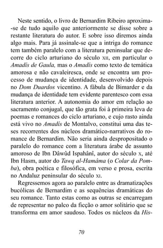70
Neste sentido, o livro de Bernardim Ribeiro aproxima-
-se de tudo aquilo que anteriormente se disse sobre a
restante literatura do autor. E sobre isso diremos ainda
algo mais. Para já assinale-se que a intriga do romance
tem também paralelo com a literatura peninsular que de-
corre do ciclo arturiano do século XII, em particular o
Amadís de Gaula, mas o Amadís como texto de temática
amorosa e não cavaleiresca, onde se encontra um pro-
cesso de mudança de identidade, desenvolvido depois
no Dom Duardos vicentino. A fábula de Bimarder e da
mudança de identidade tem evidente parentesco com essa
literatura anterior. A autonomia do amor em relação ao
sacramento conjugal, que tão grata foi à primeira leva de
poemas e romances do ciclo arturiano, e cujo rasto ainda
está vivo no Amadís de Montalvo, constitui uma das te-
ses recorrentes dos núcleos dramático-narrativos do ro-
mance de Bernardim. Não seria ainda despropositado o
paralelo do romance com a literatura árabe de assunto
amoroso de Ibn Dâwûd Ispahânî, autor do século X, até
Ibn Hasm, autor do Tawq al-Hamâma (o Colar da Pom-
ba), obra poética e filosófica, em verso e prosa, escrita
no Andaluz peninsular do século XI.
Regressemos agora ao paralelo entre as dramatizações
bucólicas de Bernardim e as sequências dramáticas do
seu romance. Tanto estas como as outras se encarregam
de representar no palco da ficção o amor solitário que se
transforma em amor saudoso. Todos os núcleos da His-
 