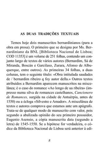 8
AS DUAS TRADIÇÕES TEXTUAIS
Temos hoje dois manuscritos bernardinianos (para a
obra em prosa). O primeiro que se designa por Ms. Ber-
nardiniano da BNL [Biblioteca Nacional de Lisboa;
COD 11353] é um volume de 251 folhas, contendo um con-
junto largo de textos de vários autores (Bernardim, Sá de
Miranda, Boscán e Garcilaso, Zurara, Afonso de Albu-
querque, entre outros). As primeiras 34 folhas, a duas
colunas, tem o seguinte título: «Obra intitulada saudades
de / bernardim ribeiro q foy autor della.» Outros textos
atribuídos a Bernardim aparecem manuscritos na misce-
lânea; é o caso do romance «Ao longo de ua ribeira» (im-
presso numa silva de romances castelhanos, Cancionero
de Romances, surgida na cidade de Antuérpia, antes de
1550) ou a écloga «Silvestre e Amador». A miscelânea de
textos e autores comprova que estamos ante um apógrafo.
Trata-se de qualquer modo de manuscrito com valor, pois
segundo a abalizada opinião do seu primeiro possuidor,
Eugenio Asensio, a cópia manuscrita data (segundo a
letra) de 1545-1550. Se a hipótese for verdadeira, o có-
dice da Biblioteca Nacional de Lisboa será anterior à edi-
 
