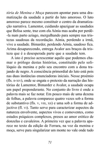 71
tória de Menina e Moça parecem apontar para uma dra-
matização da saudade a partir do luto amoroso. O luto
amoroso parece mesmo constituir o centro da dramatiza-
ção narrativa. Lamentor, cuidando apaziguar as saudades
que Belisa sente, traz com ela Aónia mas acaba por perdê-
-la num parto aziago, mergulhando para sempre nas tris-
tezas saudosas da recordação. Aónia, perdendo a irmã,
vive a saudade. Bimarder, perdendo Aónia, saudoso fica.
Arima desaparecendo, entrega Avalor aos braços da tris-
teza que é a desesperada parte que a saudade tem.
A isto é preciso acrescentar aquilo que podemos cha-
mar o prólogo destas histórias, constituído pelo soli-
lóquio da menina e pelo seu encontro com a dona tra-
jando de negro. A consciência primordial do luto está pois
nas duas instâncias enunciadoras iniciais. Nesse proémio
(fls. II-XIV), onde se engata o pretexto da narração das his-
tórias de Lamentor, Bimarder e Avalor, a saudade ocupa
um papel preponderante. No conjunto do livro é onde a
palavra mais se faz notar. Em pouco mais de uma dezena
de folhas, a palavra comparece quatro vezes sob a forma
de substantivo (fls. V, VIII, XII) e uma sob a forma de ad-
jectivo (fl. VI). Tanto serve para caracterizar aspectos da
natureza envolvente, aspectos vivos e comoventes, como
estados psíquicos complexos, presos ao amor erótico de
donzelas e cavaleiros. A primeira vez que a palavra apa-
rece no texto da edição de Ferrara, na voz da menina e
moça, serve para singularizar um monte no vale onde tudo
 