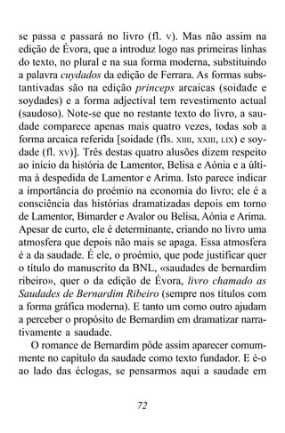 72
se passa e passará no livro (fl. V). Mas não assim na
edição de Évora, que a introduz logo nas primeiras linhas
do texto, no plural e na sua forma moderna, substituindo
a palavra cuydados da edição de Ferrara. As formas subs-
tantivadas são na edição princeps arcaicas (soidade e
soydades) e a forma adjectival tem revestimento actual
(saudoso). Note-se que no restante texto do livro, a sau-
dade comparece apenas mais quatro vezes, todas sob a
forma arcaica referida [soidade (fls. XIIII, XXIII, LIX) e soy-
dade (fl. XV)]. Três destas quatro alusões dizem respeito
ao início da história de Lamentor, Belisa e Aónia e a últi-
ma à despedida de Lamentor e Arima. Isto parece indicar
a importância do proémio na economia do livro; ele é a
consciência das histórias dramatizadas depois em torno
de Lamentor, Bimarder e Avalor ou Belisa, Aónia e Arima.
Apesar de curto, ele é determinante, criando no livro uma
atmosfera que depois não mais se apaga. Essa atmosfera
é a da saudade. É ele, o proémio, que pode justificar quer
o título do manuscrito da BNL, «saudades de bernardim
ribeiro», quer o da edição de Évora, livro chamado as
Saudades de Bernardim Ribeiro (sempre nos títulos com
a forma gráfica moderna). E tanto um como outro ajudam
a perceber o propósito de Bernardim em dramatizar narra-
tivamente a saudade.
O romance de Bernardim pôde assim aparecer comum-
mente no capítulo da saudade como texto fundador. E é-o
ao lado das éclogas, se pensarmos aqui a saudade em
 