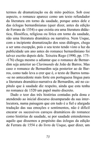 73
termos de dramatização ou de mito poético. Sob esse
aspecto, o romance aparece como um texto refundador
da literatura em torno da saudade, porque antes dele e
das éclogas bernardinianas (quer dizer, antes da edição
de Ferrara de 1554) o que existia era uma literatura didác-
tica, filosófica, religiosa ou lírica em torno da saudade,
não uma literatura dramática ou narrativa. Nem Usque,
com a incipiente dramatização dos seus diálogos, chega
a ser uma excepção, pois o seu texto tendo visto a luz da
publicidade um ano antes do romance bernardiniano foi
talvez escrito depois dele. Teixeira Rego (1990, pp. 175-
-176) chega mesmo a adiantar que o romance de Bernar-
dim seja anterior ao Clarimundo de João de Barros. Mas
caso o romance de Bernardim seja posterior ao de Bar-
ros, como tudo leva a crer que é, o texto de Barros torna-
-se no antecedente mais forte em portuguesa língua para
a literatura dramático-narrativa de Bernardim, até no ca-
pítulo que à saudade diz respeito, ainda que esta tenha
no romance de 1520 um papel muito discreto.
Dado o teor das três histórias contadas pela dona e
atendendo ao inicial discurso desamparado da sua inter-
locutora, numa paisagem que em tudo é a fiel e alargada
tradução das sua emoções e sentimentos, não é difícil
encarar os sucessivos caroços dramáticos do romance
como histórias de saudade, se por saudade entendermos
aquilo que dissemos a propósito das éclogas da edição
de Ferrara de 1554 e do livro de Usque, quer dizer, um
 