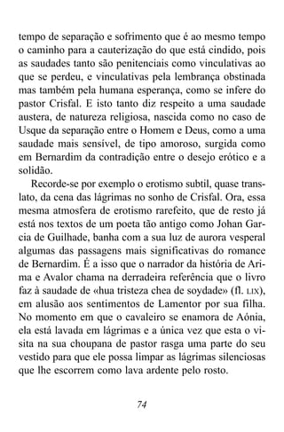 74
tempo de separação e sofrimento que é ao mesmo tempo
o caminho para a cauterização do que está cindido, pois
as saudades tanto são penitenciais como vinculativas ao
que se perdeu, e vinculativas pela lembrança obstinada
mas também pela humana esperança, como se infere do
pastor Crisfal. E isto tanto diz respeito a uma saudade
austera, de natureza religiosa, nascida como no caso de
Usque da separação entre o Homem e Deus, como a uma
saudade mais sensível, de tipo amoroso, surgida como
em Bernardim da contradição entre o desejo erótico e a
solidão.
Recorde-se por exemplo o erotismo subtil, quase trans-
lato, da cena das lágrimas no sonho de Crisfal. Ora, essa
mesma atmosfera de erotismo rarefeito, que de resto já
está nos textos de um poeta tão antigo como Johan Gar-
cia de Guilhade, banha com a sua luz de aurora vesperal
algumas das passagens mais significativas do romance
de Bernardim. É a isso que o narrador da história de Ari-
ma e Avalor chama na derradeira referência que o livro
faz à saudade de «hua tristeza chea de soydade» (fl. LIX),
em alusão aos sentimentos de Lamentor por sua filha.
No momento em que o cavaleiro se enamora de Aónia,
ela está lavada em lágrimas e a única vez que esta o vi-
sita na sua choupana de pastor rasga uma parte do seu
vestido para que ele possa limpar as lágrimas silenciosas
que lhe escorrem como lava ardente pelo rosto.
 
