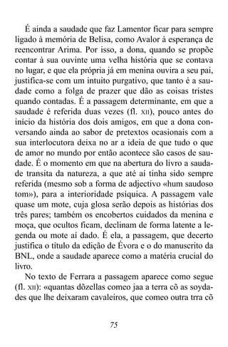 75
É ainda a saudade que faz Lamentor ficar para sempre
ligado à memória de Belisa, como Avalor à esperança de
reencontrar Arima. Por isso, a dona, quando se propõe
contar à sua ouvinte uma velha história que se contava
no lugar, e que ela própria já em menina ouvira a seu pai,
justifica-se com um intuito purgativo, que tanto é a sau-
dade como a folga de prazer que dão as coisas tristes
quando contadas. É a passagem determinante, em que a
saudade é referida duas vezes (fl. XII), pouco antes do
início da história dos dois amigos, em que a dona con-
versando ainda ao sabor de pretextos ocasionais com a
sua interlocutora deixa no ar a ideia de que tudo o que
de amor no mundo por então acontece são casos de sau-
dade. É o momento em que na abertura do livro a sauda-
de transita da natureza, a que até aí tinha sido sempre
referida (mesmo sob a forma de adjectivo «hum saudoso
tom»), para a interioridade psíquica. A passagem vale
quase um mote, cuja glosa serão depois as histórias dos
três pares; também os encobertos cuidados da menina e
moça, que ocultos ficam, declinam de forma latente a le-
genda ou mote aí dado. É ela, a passagem, que decerto
justifica o título da edição de Évora e o do manuscrito da
BNL, onde a saudade aparece como a matéria crucial do
livro.
No texto de Ferrara a passagem aparece como segue
(fl. XII): «quantas dõzellas comeo jaa a terra cõ as soyda-
des que lhe deixaram cavaleiros, que comeo outra trra cõ
 