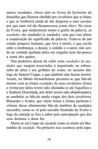 76
outras soydades, cheos sam os livros de hystorias de
donzellas que ficarom chorãdo por cavaleiros que se hiam,
e que se lembravã ainda de dar desporas a seus cavalos
por que nam erã tão desamorosos como eles». No texto
de Évora, que modernizou muito a grafia da palavra, as
soydades são saudades (e saudade), sem que isso altere
a composição do significado da palavra. Trata-se de um
estado psíquico humano, que leva à morte, e que oscila
entre a lembrança, o desejo, a solidão e o amor, não sen-
do na verdade nenhum deles em singular nem tão-pouco
a soma dos quatro.
Não podemos deixar de colar estas soydades às suy-
dades que surgem associadas à inquietude, ao sobres-
salto da alma e aos grilhões do corpo, no terceiro diá-
logo de Samuel Usque, e que também elas fazem morrer.
Assim, na fábula bernardiniana presume-se que hão-de
morrer com as tristes soydades de seus cavaleiros Aónia
e Arima por deles terem sido afastadas (e até Aquelísia e
a Senhora Deserdada, por deles terem sido abandonadas);
as saudades se hão-de ainda vingar dos dois cavaleiros,
Bimarder e Avalor, que vêem Aónia e Arima partirem e
vítimas desse afastamento hão-de também de saudades
sucumbir, como se vê pelo suicídio frustrado de Avalor e
logo de entrada se fica a saber pela antecipação que dos
seus destinos a dona faz.
Morre-se em Usque de suydade como se morre em Ber-
nardim de soydade. No primeiro isso acontece pela sepa-
 