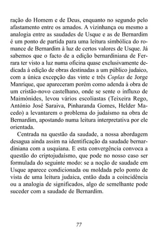 77
ração do Homem e de Deus, enquanto no segundo pelo
afastamento entre os amados. A vizinhança ou mesmo a
analogia entre as saudades de Usque e as de Bernardim
é um ponto de partida para uma leitura simbólica do ro-
mance de Bernardim à luz de certos valores de Usque. Já
sabemos que o facto de a edição bernardiniana de Fer-
rara ter visto a luz numa oficina quase exclusivamente de-
dicada à edição de obras destinadas a um público judaico,
com a única excepção das vinte e três Coplas de Jorge
Manrique, que apareceram porém como adenda à obra de
um cristão-novo castelhano, onde se sente o influxo de
Maimónides, levou vários escoliastas (Teixeira Rego,
António José Saraiva, Pinharanda Gomes, Helder Ma-
cedo) a levantarem o problema do judaísmo na obra de
Bernardim, apostando numa leitura interpretativa por ele
orientada.
Centrada na questão da saudade, a nossa abordagem
desagua ainda assim na identificação da saudade bernar-
diniana com a usquiana. E esta convergência convoca a
questão do criptojudaísmo, que pode no nosso caso ser
formulada do seguinte modo: se a noção de saudade em
Usque aparece condicionada ou moldada pelo ponto de
vista de uma leitura judaica, então dada a coincidência
ou a analogia de significados, algo de semelhante pode
suceder com a saudade de Bernardim.
 