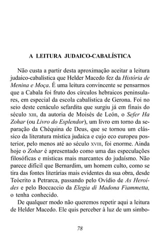 78
A LEITURA JUDAICO-CABALÍSTICA
Não custa a partir desta aproximação aceitar a leitura
judaico-cabalística que Helder Macedo fez da História de
Menina e Moça. É uma leitura convincente se pensarmos
que a Cabala foi fruto dos círculos hebraicos peninsula-
res, em especial da escola cabalística de Gerona. Foi no
seio deste cenáculo sefardita que surgiu já em finais do
século XIII, da autoria de Moisés de León, o Sefer Ha
Zohar (ou Livro do Esplendor), um livro em torno da se-
paração da Chéquina de Deus, que se tornou um clás-
sico da literatura mística judaica e cujo eco europeu pos-
terior, pelo menos até ao século XVIII, foi enorme. Ainda
hoje o Zohar é apresentado como uma das especulações
filosóficas e místicas mais marcantes do judaísmo. Não
parece difícil que Bernardim, um homem culto, como se
tira das fontes literárias mais evidentes da sua obra, desde
Teócrito a Petrarca, passando pelo Ovídio de As Heroí-
des e pelo Boccaccio da Elegia di Madona Fiammetta,
o tenha conhecido.
De qualquer modo não queremos repetir aqui a leitura
de Helder Macedo. Ele quis perceber à luz de um simbo-
 