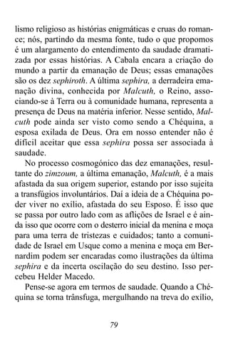 79
lismo religioso as histórias enigmáticas e cruas do roman-
ce; nós, partindo da mesma fonte, tudo o que propomos
é um alargamento do entendimento da saudade dramati-
zada por essas histórias. A Cabala encara a criação do
mundo a partir da emanação de Deus; essas emanações
são os dez sephiroth. A última sephira, a derradeira ema-
nação divina, conhecida por Malcuth, o Reino, asso-
ciando-se à Terra ou à comunidade humana, representa a
presença de Deus na matéria inferior. Nesse sentido, Mal-
cuth pode ainda ser visto como sendo a Chéquina, a
esposa exilada de Deus. Ora em nosso entender não é
difícil aceitar que essa sephira possa ser associada à
saudade.
No processo cosmogónico das dez emanações, resul-
tante do zimzoum, a última emanação, Malcuth, é a mais
afastada da sua origem superior, estando por isso sujeita
a transfúgios involuntários. Daí a ideia de a Chéquina po-
der viver no exílio, afastada do seu Esposo. É isso que
se passa por outro lado com as aflições de Israel e é ain-
da isso que ocorre com o desterro inicial da menina e moça
para uma terra de tristezas e cuidados; tanto a comuni-
dade de Israel em Usque como a menina e moça em Ber-
nardim podem ser encaradas como ilustrações da última
sephira e da incerta oscilação do seu destino. Isso per-
cebeu Helder Macedo.
Pense-se agora em termos de saudade. Quando a Ché-
quina se torna trânsfuga, mergulhando na treva do exílio,
 