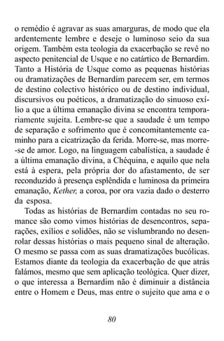 80
o remédio é agravar as suas amarguras, de modo que ela
ardentemente lembre e deseje o luminoso seio da sua
origem. Também esta teologia da exacerbação se revê no
aspecto penitencial de Usque e no catártico de Bernardim.
Tanto a História de Usque como as pequenas histórias
ou dramatizações de Bernardim parecem ser, em termos
de destino colectivo histórico ou de destino individual,
discursivos ou poéticos, a dramatização do sinuoso exí-
lio a que a última emanação divina se encontra tempora-
riamente sujeita. Lembre-se que a saudade é um tempo
de separação e sofrimento que é concomitantemente ca-
minho para a cicatrização da ferida. Morre-se, mas morre-
-se de amor. Logo, na linguagem cabalística, a saudade é
a última emanação divina, a Chéquina, e aquilo que nela
está à espera, pela própria dor do afastamento, de ser
reconduzido à presença esplêndida e luminosa da primeira
emanação, Kether, a coroa, por ora vazia dado o desterro
da esposa.
Todas as histórias de Bernardim contadas no seu ro-
mance são como vimos histórias de desencontros, sepa-
rações, exílios e solidões, não se vislumbrando no desen-
rolar dessas histórias o mais pequeno sinal de alteração.
O mesmo se passa com as suas dramatizações bucólicas.
Estamos diante da teologia da exacerbação de que atrás
falámos, mesmo que sem aplicação teológica. Quer dizer,
o que interessa a Bernardim não é diminuir a distância
entre o Homem e Deus, mas entre o sujeito que ama e o
 