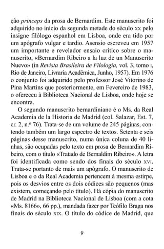 9
ção princeps da prosa de Bernardim. Este manuscrito foi
adquirido no início da segunda metade do século XX pelo
insigne filólogo espanhol em Lisboa, onde era tido por
um apógrafo vulgar e tardio. Asensio escreveu em 1957
um importante e revelador ensaio crítico sobre o ma-
nuscrito, «Bernardim Ribeiro a la luz de un Manuscrito
Nuevo» (in Revista Brasileira de Filologia, vol. 3, tomo I,
Rio de Janeiro, Livraria Acadêmica, Junho, 1957). Em 1976
o conjunto foi adquirido pelo professor José Vitorino de
Pina Martins que posteriormente, em Fevereiro de 1983,
o ofereceu à Biblioteca Nacional de Lisboa, onde hoje se
encontra.
O segundo manuscrito bernardiniano é o Ms. da Real
Academia de la Historia de Madrid (col. Salazar, Est. 7,
cr. 2, n.o 76). Trata-se de um volume de 245 páginas, con-
tendo também um largo espectro de textos. Setenta e seis
páginas desse manuscrito, numa única coluna de 40 li-
nhas, são ocupadas pelo texto em prosa de Bernardim Ri-
beiro, com o título «Tratado de Bernaldim Ribeiro». A letra
foi identificada como sendo dos finais do século XVI.
Trata-se portanto de mais um apógrafo. O manuscrito de
Lisboa e o da Real Academia pertencem à mesma estirpe,
pois os desvios entre os dois códices são pequenos (mas
existem, começando pelo título). Há cópia do manuscrito
de Madrid na Biblioteca Nacional de Lisboa (com a cota
«Ms. 8166», 66 pp.), mandada fazer por Teófilo Braga nos
finais do século XIX. O título do códice de Madrid, que
 