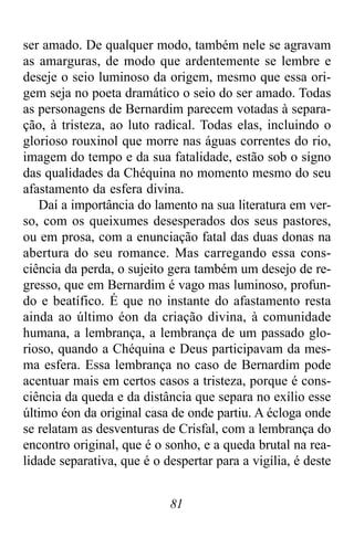 81
ser amado. De qualquer modo, também nele se agravam
as amarguras, de modo que ardentemente se lembre e
deseje o seio luminoso da origem, mesmo que essa ori-
gem seja no poeta dramático o seio do ser amado. Todas
as personagens de Bernardim parecem votadas à separa-
ção, à tristeza, ao luto radical. Todas elas, incluindo o
glorioso rouxinol que morre nas águas correntes do rio,
imagem do tempo e da sua fatalidade, estão sob o signo
das qualidades da Chéquina no momento mesmo do seu
afastamento da esfera divina.
Daí a importância do lamento na sua literatura em ver-
so, com os queixumes desesperados dos seus pastores,
ou em prosa, com a enunciação fatal das duas donas na
abertura do seu romance. Mas carregando essa cons-
ciência da perda, o sujeito gera também um desejo de re-
gresso, que em Bernardim é vago mas luminoso, profun-
do e beatífico. É que no instante do afastamento resta
ainda ao último éon da criação divina, à comunidade
humana, a lembrança, a lembrança de um passado glo-
rioso, quando a Chéquina e Deus participavam da mes-
ma esfera. Essa lembrança no caso de Bernardim pode
acentuar mais em certos casos a tristeza, porque é cons-
ciência da queda e da distância que separa no exílio esse
último éon da original casa de onde partiu. A écloga onde
se relatam as desventuras de Crisfal, com a lembrança do
encontro original, que é o sonho, e a queda brutal na rea-
lidade separativa, que é o despertar para a vigília, é deste
 