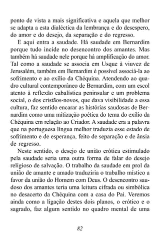 82
ponto de vista a mais significativa e aquela que melhor
se adapta a esta dialéctica da lembrança e do desespero,
do amor e do desejo, da separação e do regresso.
E aqui entra a saudade. Há saudade em Bernardim
porque tudo incide no desencontro dos amantes. Mas
também há saudade nele porque há amplificação do amor.
Tal como a saudade se associa em Usque à viuvez de
Jerusalém, também em Bernardim é possível associá-la ao
sofrimento e ao exílio da Chéquina. Atendendo ao qua-
dro cultural contemporâneo de Bernardim, com um escol
atento à reflexão cabalística peninsular e um problema
social, o dos cristãos-novos, que dava visibilidade a essa
cultura, faz sentido encarar as histórias saudosas de Ber-
nardim como uma mitização poética do tema do exílio da
Chéquina em relação ao Criador. A saudade era a palavra
que na portuguesa língua melhor traduzia esse estado de
sofrimento e de esperança, feito de separação e de ânsia
de regresso.
Neste sentido, o desejo de união erótica estimulado
pela saudade seria uma outra forma de falar do desejo
religioso de salvação. O trabalho da saudade em prol da
união de amante e amado traduziria o trabalho místico a
favor da união do Homem com Deus. O desencontro sau-
doso dos amantes teria uma leitura cifrada ou simbólica
no desacerto da Chéquina com a casa do Pai. Veremos
ainda como a ligação destes dois planos, o erótico e o
sagrado, faz algum sentido no quadro mental de uma
 