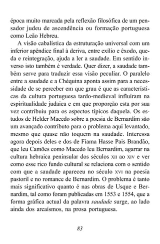 83
época muito marcada pela reflexão filosófica de um pen-
sador judeu de ascendência ou formação portuguesa
como Leão Hebreu.
A visão cabalística da estruturação universal com um
inferior apêndice final à deriva, entre exílio e êxodo, que-
da e reintegração, ajuda a ler a saudade. Em sentido in-
verso isto também é verdade. Quer dizer, a saudade tam-
bém serve para traduzir essa visão peculiar. O paralelo
entre a saudade e a Chéquina aponta assim para a neces-
sidade de se perceber em que grau é que as característi-
cas da cultura portuguesa tardo-medieval influíram na
espiritualidade judaica e em que proporção esta por sua
vez contribuiu para os aspectos típicos daquela. Os es-
tudos de Helder Macedo sobre a poesia de Bernardim são
um avançado contributo para o problema aqui levantado,
mesmo que quase não toquem na saudade. Interessa
agora depois deles e dos de Fiama Hasse Pais Brandão,
que leu Camões como Macedo leu Bernardim, agarrar na
cultura hebraica peninsular dos séculos XII ao XIV e ver
como esse rico fundo cultural se relaciona com o sentido
com que a saudade apareceu no século XVI na poesia
pastoril e no romance de Bernardim. O problema é tanto
mais significativo quanto é nas obras de Usque e Ber-
nardim, tal como foram publicadas em 1553 e 1554, que a
forma gráfica actual da palavra saudade surge, ao lado
ainda dos arcaísmos, na prosa portuguesa.
 