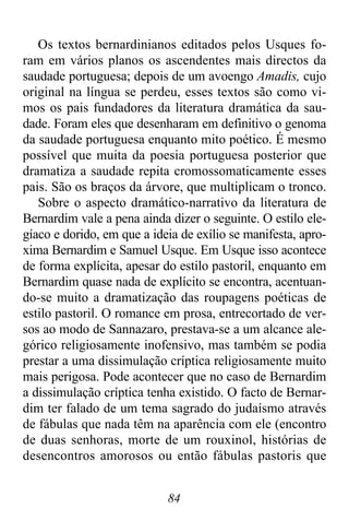 84
Os textos bernardinianos editados pelos Usques fo-
ram em vários planos os ascendentes mais directos da
saudade portuguesa; depois de um avoengo Amadis, cujo
original na língua se perdeu, esses textos são como vi-
mos os pais fundadores da literatura dramática da sau-
dade. Foram eles que desenharam em definitivo o genoma
da saudade portuguesa enquanto mito poético. É mesmo
possível que muita da poesia portuguesa posterior que
dramatiza a saudade repita cromossomaticamente esses
pais. São os braços da árvore, que multiplicam o tronco.
Sobre o aspecto dramático-narrativo da literatura de
Bernardim vale a pena ainda dizer o seguinte. O estilo ele-
gíaco e dorido, em que a ideia de exílio se manifesta, apro-
xima Bernardim e Samuel Usque. Em Usque isso acontece
de forma explícita, apesar do estilo pastoril, enquanto em
Bernardim quase nada de explícito se encontra, acentuan-
do-se muito a dramatização das roupagens poéticas de
estilo pastoril. O romance em prosa, entrecortado de ver-
sos ao modo de Sannazaro, prestava-se a um alcance ale-
górico religiosamente inofensivo, mas também se podia
prestar a uma dissimulação críptica religiosamente muito
mais perigosa. Pode acontecer que no caso de Bernardim
a dissimulação críptica tenha existido. O facto de Bernar-
dim ter falado de um tema sagrado do judaísmo através
de fábulas que nada têm na aparência com ele (encontro
de duas senhoras, morte de um rouxinol, histórias de
desencontros amorosos ou então fábulas pastoris que
 