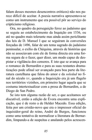 85
falam desses mesmos desencontros eróticos) não nos pa-
rece difícil de aceitar. A poesia narrativa apresentava-se
como um instrumento que era possível pôr ao serviço do
cripticismo religioso.
Ora, no quadro da perseguição feroz ao judaísmo que
se seguiu ao estabelecimento da Inquição em 1536, ou
até no quadro mais tolerante mas ainda assim periclitante
das leis de D. Manuel I que se seguiram às conversões
forçadas de 1496, falar de um tema sagrado do judaísmo
peninsular, o exílio da Chéquina, através de histórias que
não se associavam com ele de forma directa era uma for-
ma segura de o fazer, quer dizer, um modo capaz de des-
pistar a vigilância dos censores. E isto que se avança para
o romance de Bernardim e para as suas restantes drama-
tizações pode afinal ser avançado para boa parte da lite-
ratura castelhana que falou do amor e da soledad no fi-
nal do século XV, quando a Inquisição era já um flagelo
nos territórios vizinhos, em primeiro lugar aquela que se
costuma intertextualizar com a prosa de Bernardim, a de
Diego de San Pedro.
Se isto tem alguma razão de ser, o que aceitamos ser
discutível, então a edição de Évora encontra uma expli-
cação, que é de resto a de Helder Macedo. Essa edição,
feita por um cristão-novo que era o impressor oficial do
inquisidor-geral do reino, André de Burgos, funcionou
como uma tentativa de normalizar a literatura de Bernar-
dim, limpando-a de suspeitas e anulando pelos acrescen-
 