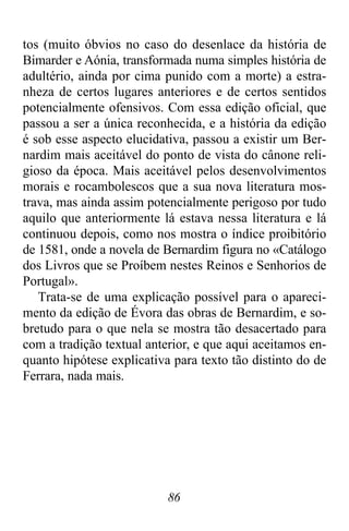 86
tos (muito óbvios no caso do desenlace da história de
Bimarder e Aónia, transformada numa simples história de
adultério, ainda por cima punido com a morte) a estra-
nheza de certos lugares anteriores e de certos sentidos
potencialmente ofensivos. Com essa edição oficial, que
passou a ser a única reconhecida, e a história da edição
é sob esse aspecto elucidativa, passou a existir um Ber-
nardim mais aceitável do ponto de vista do cânone reli-
gioso da época. Mais aceitável pelos desenvolvimentos
morais e rocambolescos que a sua nova literatura mos-
trava, mas ainda assim potencialmente perigoso por tudo
aquilo que anteriormente lá estava nessa literatura e lá
continuou depois, como nos mostra o índice proibitório
de 1581, onde a novela de Bernardim figura no «Catálogo
dos Livros que se Proíbem nestes Reinos e Senhorios de
Portugal».
Trata-se de uma explicação possível para o apareci-
mento da edição de Évora das obras de Bernardim, e so-
bretudo para o que nela se mostra tão desacertado para
com a tradição textual anterior, e que aqui aceitamos en-
quanto hipótese explicativa para texto tão distinto do de
Ferrara, nada mais.
 