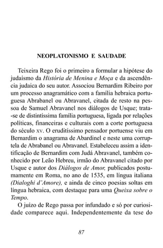 87
NEOPLATONISMO E SAUDADE
Teixeira Rego foi o primeiro a formular a hipótese do
judaísmo da História de Menina e Moça e da ascendên-
cia judaica do seu autor. Associou Bernardim Ribeiro por
um processo anagramático com a família hebraica portu-
guesa Abrabanel ou Abravanel, citada de resto na pes-
soa de Samuel Abravanel nos diálogos de Usque; trata-
-se de distintíssima família portuguesa, ligada por relações
políticas, financeiras e culturais com a corte portuguesa
do século XV. O eruditíssimo pensador portuense viu em
Bernardim o anagrama de Abardinel e neste uma corrup-
tela de Abrabanel ou Abravanel. Estabeleceu assim a iden-
tificação de Bernardim com Judá Abravanel, também co-
nhecido por Leão Hebreu, irmão do Abravanel citado por
Usque e autor dos Diálogos de Amor, publicados postu-
mamente em Roma, no ano de 1535, em língua italiana
(Dialoghi d’Amore), e ainda de cinco poesias soltas em
língua hebraica, com destaque para uma Queixa sobre o
Tempo.
O juízo de Rego passa por infundado e só por curiosi-
dade comparece aqui. Independentemente da tese do
 