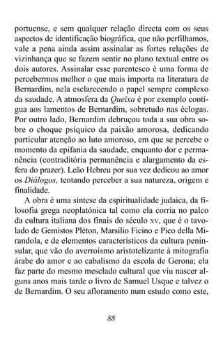 88
portuense, e sem qualquer relação directa com os seus
aspectos de identificação biográfica, que não perfilhamos,
vale a pena ainda assim assinalar as fortes relações de
vizinhança que se fazem sentir no plano textual entre os
dois autores. Assinalar esse parentesco é uma forma de
percebermos melhor o que mais importa na literatura de
Bernardim, nela esclarecendo o papel sempre complexo
da saudade. A atmosfera da Queixa é por exemplo contí-
gua aos lamentos de Bernardim, sobretudo nas éclogas.
Por outro lado, Bernardim debruçou toda a sua obra so-
bre o choque psíquico da paixão amorosa, dedicando
particular atenção ao luto amoroso, em que se percebe o
momento da epifania da saudade, enquanto dor e perma-
nência (contraditória permanência e alargamento da es-
fera do prazer). Leão Hebreu por sua vez dedicou ao amor
os Diálogos, tentando perceber a sua natureza, origem e
finalidade.
A obra é uma síntese da espiritualidade judaica, da fi-
losofia grega neoplatónica tal como ela corria no palco
da cultura italiana dos finais do século XV, que é o tavo-
lado de Gemistos Pléton, Marsílio Ficino e Pico della Mi-
randola, e de elementos característicos da cultura penin-
sular, que vão do averroísmo aristotelizante à mitografia
árabe do amor e ao cabalismo da escola de Gerona; ela
faz parte do mesmo mesclado cultural que viu nascer al-
guns anos mais tarde o livro de Samuel Usque e talvez o
de Bernardim. O seu afloramento num estudo como este,
 