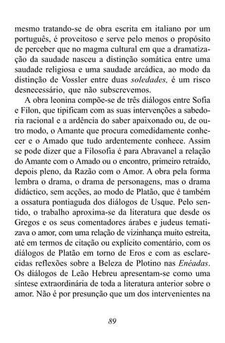 89
mesmo tratando-se de obra escrita em italiano por um
português, é proveitoso e serve pelo menos o propósito
de perceber que no magma cultural em que a dramatiza-
ção da saudade nasceu a distinção somática entre uma
saudade religiosa e uma saudade arcádica, ao modo da
distinção de Vossler entre duas soledades, é um risco
desnecessário, que não subscrevemos.
A obra leonina compõe-se de três diálogos entre Sofia
e Fílon, que tipificam com as suas intervenções a sabedo-
ria racional e a ardência do saber apaixonado ou, de ou-
tro modo, o Amante que procura comedidamente conhe-
cer e o Amado que tudo ardentemente conhece. Assim
se pode dizer que a Filosofia é para Abravanel a relação
do Amante com o Amado ou o encontro, primeiro retraído,
depois pleno, da Razão com o Amor. A obra pela forma
lembra o drama, o drama de personagens, mas o drama
didáctico, sem acções, ao modo de Platão, que é também
a ossatura pontiaguda dos diálogos de Usque. Pelo sen-
tido, o trabalho aproxima-se da literatura que desde os
Gregos e os seus comentadores árabes e judeus temati-
zava o amor, com uma relação de vizinhança muito estreita,
até em termos de citação ou explícito comentário, com os
diálogos de Platão em torno de Eros e com as esclare-
cidas reflexões sobre a Beleza de Plotino nas Enéadas.
Os diálogos de Leão Hebreu apresentam-se como uma
síntese extraordinária de toda a literatura anterior sobre o
amor. Não é por presunção que um dos intervenientes na
 