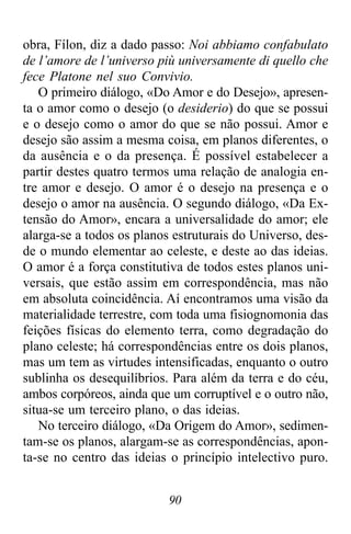 90
obra, Fílon, diz a dado passo: Noi abbiamo confabulato
de l’amore de l’universo più universamente di quello che
fece Platone nel suo Convivio.
O primeiro diálogo, «Do Amor e do Desejo», apresen-
ta o amor como o desejo (o desiderio) do que se possui
e o desejo como o amor do que se não possui. Amor e
desejo são assim a mesma coisa, em planos diferentes, o
da ausência e o da presença. É possível estabelecer a
partir destes quatro termos uma relação de analogia en-
tre amor e desejo. O amor é o desejo na presença e o
desejo o amor na ausência. O segundo diálogo, «Da Ex-
tensão do Amor», encara a universalidade do amor; ele
alarga-se a todos os planos estruturais do Universo, des-
de o mundo elementar ao celeste, e deste ao das ideias.
O amor é a força constitutiva de todos estes planos uni-
versais, que estão assim em correspondência, mas não
em absoluta coincidência. Aí encontramos uma visão da
materialidade terrestre, com toda uma fisiognomonia das
feições físicas do elemento terra, como degradação do
plano celeste; há correspondências entre os dois planos,
mas um tem as virtudes intensificadas, enquanto o outro
sublinha os desequilíbrios. Para além da terra e do céu,
ambos corpóreos, ainda que um corruptível e o outro não,
situa-se um terceiro plano, o das ideias.
No terceiro diálogo, «Da Origem do Amor», sedimen-
tam-se os planos, alargam-se as correspondências, apon-
ta-se no centro das ideias o princípio intelectivo puro.
 