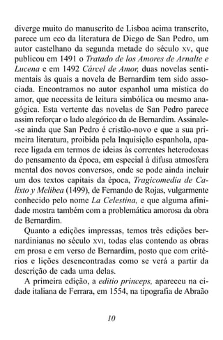 10
diverge muito do manuscrito de Lisboa acima transcrito,
parece um eco da literatura de Diego de San Pedro, um
autor castelhano da segunda metade do século XV, que
publicou em 1491 o Tratado de los Amores de Arnalte e
Lucena e em 1492 Cárcel de Amor, duas novelas senti-
mentais às quais a novela de Bernardim tem sido asso-
ciada. Encontramos no autor espanhol uma mística do
amor, que necessita de leitura simbólica ou mesmo ana-
gógica. Esta vertente das novelas de San Pedro parece
assim reforçar o lado alegórico da de Bernardim. Assinale-
-se ainda que San Pedro é cristão-novo e que a sua pri-
meira literatura, proibida pela Inquisição espanhola, apa-
rece ligada em termos de ideias às correntes heterodoxas
do pensamento da época, em especial à difusa atmosfera
mental dos novos conversos, onde se pode ainda incluir
um dos textos capitais da época, Tragicomedia de Ca-
lixto y Melibea (1499), de Fernando de Rojas, vulgarmente
conhecido pelo nome La Celestina, e que alguma afini-
dade mostra também com a problemática amorosa da obra
de Bernardim.
Quanto a edições impressas, temos três edições ber-
nardinianas no século XVI, todas elas contendo as obras
em prosa e em verso de Bernardim, posto que com crité-
rios e lições desencontradas como se verá a partir da
descrição de cada uma delas.
A primeira edição, a editio princeps, apareceu na ci-
dade italiana de Ferrara, em 1554, na tipografia de Abraão
 