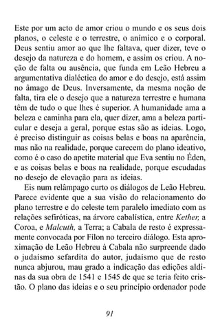 91
Este por um acto de amor criou o mundo e os seus dois
planos, o celeste e o terrestre, o anímico e o corporal.
Deus sentiu amor ao que lhe faltava, quer dizer, teve o
desejo da natureza e do homem, e assim os criou. A no-
ção de falta ou ausência, que funda em Leão Hebreu a
argumentativa dialéctica do amor e do desejo, está assim
no âmago de Deus. Inversamente, da mesma noção de
falta, tira ele o desejo que a natureza terrestre e humana
têm de tudo o que lhes é superior. A humanidade ama a
beleza e caminha para ela, quer dizer, ama a beleza parti-
cular e deseja a geral, porque estas são as ideias. Logo,
é preciso distinguir as coisas belas e boas na aparência,
mas não na realidade, porque carecem do plano ideativo,
como é o caso do apetite material que Eva sentiu no Éden,
e as coisas belas e boas na realidade, porque escudadas
no desejo de elevação para as ideias.
Eis num relâmpago curto os diálogos de Leão Hebreu.
Parece evidente que a sua visão do relacionamento do
plano terrestre e do celeste tem paralelo imediato com as
relações sefiróticas, na árvore cabalística, entre Kether, a
Coroa, e Malcuth, a Terra; a Cabala de resto é expressa-
mente convocada por Fílon no terceiro diálogo. Esta apro-
ximação de Leão Hebreu à Cabala não surpreende dado
o judaísmo sefardita do autor, judaísmo que de resto
nunca abjurou, mau grado a indicação das edições aldi-
nas da sua obra de 1541 e 1545 de que se teria feito cris-
tão. O plano das ideias e o seu princípio ordenador pode
 