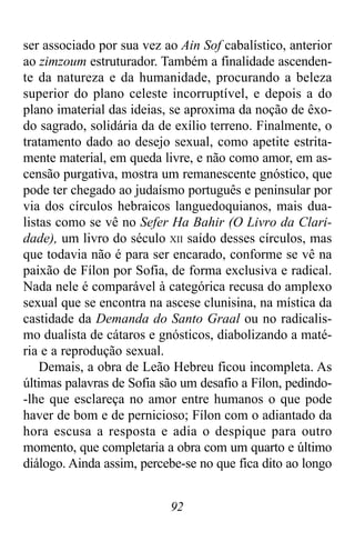 92
ser associado por sua vez ao Ain Sof cabalístico, anterior
ao zimzoum estruturador. Também a finalidade ascenden-
te da natureza e da humanidade, procurando a beleza
superior do plano celeste incorruptível, e depois a do
plano imaterial das ideias, se aproxima da noção de êxo-
do sagrado, solidária da de exílio terreno. Finalmente, o
tratamento dado ao desejo sexual, como apetite estrita-
mente material, em queda livre, e não como amor, em as-
censão purgativa, mostra um remanescente gnóstico, que
pode ter chegado ao judaísmo português e peninsular por
via dos círculos hebraicos languedoquianos, mais dua-
listas como se vê no Sefer Ha Bahir (O Livro da Clari-
dade), um livro do século XII saído desses círculos, mas
que todavia não é para ser encarado, conforme se vê na
paixão de Fílon por Sofia, de forma exclusiva e radical.
Nada nele é comparável à categórica recusa do amplexo
sexual que se encontra na ascese clunisina, na mística da
castidade da Demanda do Santo Graal ou no radicalis-
mo dualista de cátaros e gnósticos, diabolizando a maté-
ria e a reprodução sexual.
Demais, a obra de Leão Hebreu ficou incompleta. As
últimas palavras de Sofia são um desafio a Fílon, pedindo-
-lhe que esclareça no amor entre humanos o que pode
haver de bom e de pernicioso; Fílon com o adiantado da
hora escusa a resposta e adia o despique para outro
momento, que completaria a obra com um quarto e último
diálogo. Ainda assim, percebe-se no que fica dito ao longo
 