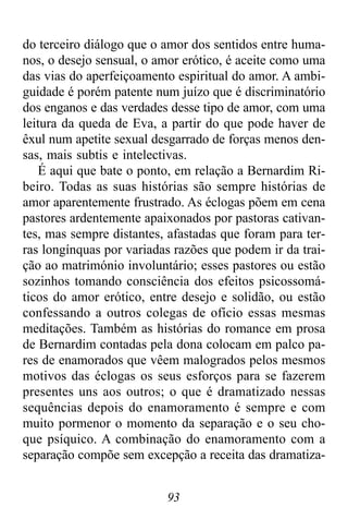 93
do terceiro diálogo que o amor dos sentidos entre huma-
nos, o desejo sensual, o amor erótico, é aceite como uma
das vias do aperfeiçoamento espiritual do amor. A ambi-
guidade é porém patente num juízo que é discriminatório
dos enganos e das verdades desse tipo de amor, com uma
leitura da queda de Eva, a partir do que pode haver de
êxul num apetite sexual desgarrado de forças menos den-
sas, mais subtis e intelectivas.
É aqui que bate o ponto, em relação a Bernardim Ri-
beiro. Todas as suas histórias são sempre histórias de
amor aparentemente frustrado. As éclogas põem em cena
pastores ardentemente apaixonados por pastoras cativan-
tes, mas sempre distantes, afastadas que foram para ter-
ras longínquas por variadas razões que podem ir da trai-
ção ao matrimónio involuntário; esses pastores ou estão
sozinhos tomando consciência dos efeitos psicossomá-
ticos do amor erótico, entre desejo e solidão, ou estão
confessando a outros colegas de ofício essas mesmas
meditações. Também as histórias do romance em prosa
de Bernardim contadas pela dona colocam em palco pa-
res de enamorados que vêem malogrados pelos mesmos
motivos das éclogas os seus esforços para se fazerem
presentes uns aos outros; o que é dramatizado nessas
sequências depois do enamoramento é sempre e com
muito pormenor o momento da separação e o seu cho-
que psíquico. A combinação do enamoramento com a
separação compõe sem excepção a receita das dramatiza-
 