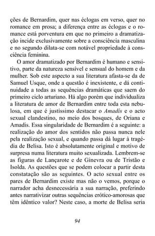 94
ções de Bernardim, quer nas éclogas em verso, quer no
romance em prosa; a diferença entre as éclogas e o ro-
mance está porventura em que no primeiro a dramatiza-
ção incide exclusivamente sobre a consciência masculina
e no segundo dilata-se com notável propriedade à cons-
ciência feminina.
O amor dramatizado por Bernardim é humano e sensi-
tivo, parte da natureza sensível e sensual do homem e da
mulher. Sob este aspecto a sua literatura afasta-se da de
Samuel Usque, onde a questão é inexistente, e dá conti-
nuidade a todas as sequências dramáticas que saem do
primeiro ciclo arturiano. Há algo porém que individualiza
a literatura de amor de Bernardim entre toda esta nebu-
losa, em que é justíssimo destacar o Amadís e o acto
sexual clandestino, no meio dos bosques, de Oriana e
Amadis. Essa singularidade de Bernardim é a seguinte: a
realização do amor dos sentidos não passa nunca nele
pela realização sexual, e quando passa dá lugar à tragé-
dia de Belisa. Isto é absolutamente original e motivo de
surpresa numa literatura muito sexualizada. Lembrem-se
as figuras de Lançarote e de Ginevra ou de Tristão e
Isolda. As questões que se podem colocar a partir desta
constatação são as seguintes. O acto sexual entre os
pares de Bernardim existe mas não o vemos, porque o
narrador acha desnecessária a sua narração, preferindo
antes narrativizar outras sequências erótico-amorosas que
têm idêntico valor? Neste caso, a morte de Belisa seria
 