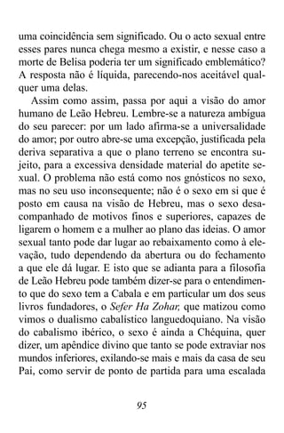 95
uma coincidência sem significado. Ou o acto sexual entre
esses pares nunca chega mesmo a existir, e nesse caso a
morte de Belisa poderia ter um significado emblemático?
A resposta não é líquida, parecendo-nos aceitável qual-
quer uma delas.
Assim como assim, passa por aqui a visão do amor
humano de Leão Hebreu. Lembre-se a natureza ambígua
do seu parecer: por um lado afirma-se a universalidade
do amor; por outro abre-se uma excepção, justificada pela
deriva separativa a que o plano terreno se encontra su-
jeito, para a excessiva densidade material do apetite se-
xual. O problema não está como nos gnósticos no sexo,
mas no seu uso inconsequente; não é o sexo em si que é
posto em causa na visão de Hebreu, mas o sexo desa-
companhado de motivos finos e superiores, capazes de
ligarem o homem e a mulher ao plano das ideias. O amor
sexual tanto pode dar lugar ao rebaixamento como à ele-
vação, tudo dependendo da abertura ou do fechamento
a que ele dá lugar. E isto que se adianta para a filosofia
de Leão Hebreu pode também dizer-se para o entendimen-
to que do sexo tem a Cabala e em particular um dos seus
livros fundadores, o Sefer Ha Zohar, que matizou como
vimos o dualismo cabalístico languedoquiano. Na visão
do cabalismo ibérico, o sexo é ainda a Chéquina, quer
dizer, um apêndice divino que tanto se pode extraviar nos
mundos inferiores, exilando-se mais e mais da casa de seu
Pai, como servir de ponto de partida para uma escalada
 