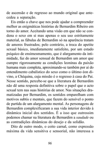 96
de ascensão e de regresso ao mundo original que ante-
cedeu a separação.
Eis então a chave que nos pode ajudar a compreender
melhor as enigmáticas histórias de Bernardim Ribeiro em
torno do amor. Aceitando uma visão em que não se con-
dena o sexo em si mas apenas o seu uso estritamente
material, as fábulas de Bernardim só na aparência tratam
de amores frustrados; pelo contrário, a troca do apetite
sexual básico, imediatamente satisfeito, por um estado
psíquico de ensimesmamento, que é alargamento da inti-
midade, faz do amor sensual de Bernardim um amor que
cumpre rigorosamente as condições leoninas da paixão
humana mais completa, aproximando-se também por aí do
entendimento cabalístico do sexo como o último éon di-
vino, a Chéquina, cuja missão é o regresso à casa do Pai.
Nesse sentido, percebe-se que a literatura de Bernardim
não dê uma resposta definitiva sobre o papel que o acto
sexual tem nas suas histórias de amor. Nas situações dra-
matizadas por Bernardim, os sentidos emparelham com
motivos subtis e mentais, que fazem do sensível o ponto
de partida de um alargamento mental. As personagens de
Bernardim complexificaram a sua vida interior devido à
dinâmica inicial dos sentidos. É a isso que outrossim
podemos chamar na literatura de Bernardim a saudade ou
as contradições dinâmicas do desejo e da solidão.
Dito de outro modo, o coito carnal, como expressão
máxima da vida sensitiva e sensorial, não interessa a
 