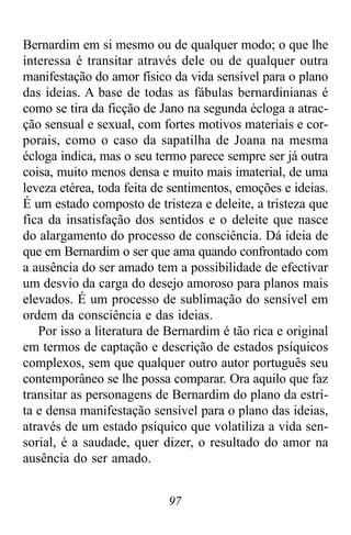 97
Bernardim em si mesmo ou de qualquer modo; o que lhe
interessa é transitar através dele ou de qualquer outra
manifestação do amor físico da vida sensível para o plano
das ideias. A base de todas as fábulas bernardinianas é
como se tira da ficção de Jano na segunda écloga a atrac-
ção sensual e sexual, com fortes motivos materiais e cor-
porais, como o caso da sapatilha de Joana na mesma
écloga indica, mas o seu termo parece sempre ser já outra
coisa, muito menos densa e muito mais imaterial, de uma
leveza etérea, toda feita de sentimentos, emoções e ideias.
É um estado composto de tristeza e deleite, a tristeza que
fica da insatisfação dos sentidos e o deleite que nasce
do alargamento do processo de consciência. Dá ideia de
que em Bernardim o ser que ama quando confrontado com
a ausência do ser amado tem a possibilidade de efectivar
um desvio da carga do desejo amoroso para planos mais
elevados. É um processo de sublimação do sensível em
ordem da consciência e das ideias.
Por isso a literatura de Bernardim é tão rica e original
em termos de captação e descrição de estados psíquicos
complexos, sem que qualquer outro autor português seu
contemporâneo se lhe possa comparar. Ora aquilo que faz
transitar as personagens de Bernardim do plano da estri-
ta e densa manifestação sensível para o plano das ideias,
através de um estado psíquico que volatiliza a vida sen-
sorial, é a saudade, quer dizer, o resultado do amor na
ausência do ser amado.
 