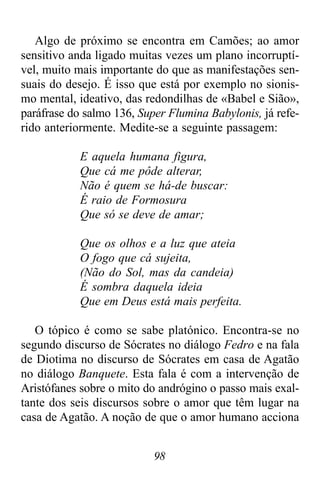 98
Algo de próximo se encontra em Camões; ao amor
sensitivo anda ligado muitas vezes um plano incorruptí-
vel, muito mais importante do que as manifestações sen-
suais do desejo. É isso que está por exemplo no sionis-
mo mental, ideativo, das redondilhas de «Babel e Sião»,
paráfrase do salmo 136, Super Flumina Babylonis, já refe-
rido anteriormente. Medite-se a seguinte passagem:
E aquela humana figura,
Que cá me pôde alterar,
Não é quem se há-de buscar:
É raio de Formosura
Que só se deve de amar;
Que os olhos e a luz que ateia
O fogo que cá sujeita,
(Não do Sol, mas da candeia)
É sombra daquela ideia
Que em Deus está mais perfeita.
O tópico é como se sabe platónico. Encontra-se no
segundo discurso de Sócrates no diálogo Fedro e na fala
de Diotima no discurso de Sócrates em casa de Agatão
no diálogo Banquete. Esta fala é com a intervenção de
Aristófanes sobre o mito do andrógino o passo mais exal-
tante dos seis discursos sobre o amor que têm lugar na
casa de Agatão. A noção de que o amor humano acciona
 