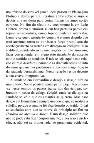 99
um trânsito do sensível para a Ideia passou de Platão para
Plotino e destes para a literatura árabe sobre o amor e
depois através desta para certas franjas do amor cortês
europeu. No fim do século XV encontramo-la em Leão
Hebreu, pronta a enraizar-se em boa parte da poesia eu-
ropeia renascentista, como tópico avulso e intervalar.
Lembre-se que o desiderio leonino é o amor daquilo que
está ausente; torna-se por isso a força propulsora do
aperfeiçoamento da matéria em direcção ao inteligível. Não
é difícil, atendendo às dramatizações do luto amoroso,
fazer corresponder em pleno este desiderio do ausente
com o sentido da saudade. E talvez seja aqui nesta rela-
ção entre o desiderio leonino e as dramatizações do luto
do amor que melhor podemos surpreender a significação
da saudade bernardiniana. Nessa relação reside decerto
a sua chave interpretativa.
A saudade em Bernardim é desejo e desejo erótico
muito forte. Não é possível senão partir daqui. Recordem-
-se nesse sentido os passos transcritos das éclogas, so-
bretudo o passo da écloga Crisfal, onde se diz que na
saudade se vê o que os amantes se querem. Mas esse
desejo em Bernardim é sempre um desejo que se mistura à
solidão, porque o amante foi abandonado ou traído. E daí
as saudades com que se morre de princípio ao fim na
História de Menina e Moça. É um desejo solitário que
não se pode satisfazer corporeamente; e por isso a prefe-
rência, não sei se propositada, se puramente acidental,
 