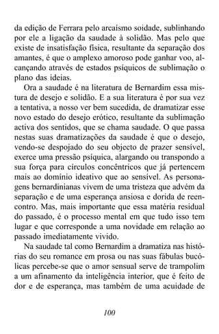 100
da edição de Ferrara pelo arcaísmo soidade, sublinhando
por ele a ligação da saudade à solidão. Mas pelo que
existe de insatisfação física, resultante da separação dos
amantes, é que o amplexo amoroso pode ganhar voo, al-
cançando através de estados psíquicos de sublimação o
plano das ideias.
Ora a saudade é na literatura de Bernardim essa mis-
tura de desejo e solidão. E a sua literatura é por sua vez
a tentativa, a nosso ver bem sucedida, de dramatizar esse
novo estado do desejo erótico, resultante da sublimação
activa dos sentidos, que se chama saudade. O que passa
nestas suas dramatizações da saudade é que o desejo,
vendo-se despojado do seu objecto de prazer sensível,
exerce uma pressão psíquica, alargando ou transpondo a
sua força para círculos concêntricos que já pertencem
mais ao domínio ideativo que ao sensível. As persona-
gens bernardinianas vivem de uma tristeza que advém da
separação e de uma esperança ansiosa e dorida de reen-
contro. Mas, mais importante que essa matéria residual
do passado, é o processo mental em que tudo isso tem
lugar e que corresponde a uma novidade em relação ao
passado imediatamente vivido.
Na saudade tal como Bernardim a dramatiza nas histó-
rias do seu romance em prosa ou nas suas fábulas bucó-
licas percebe-se que o amor sensual serve de trampolim
a um afinamento da inteligência interior, que é feito de
dor e de esperança, mas também de uma acuidade de
 
