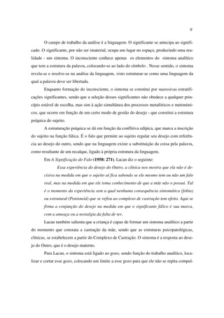 9
O campo de trabalho da análise é a linguagem. O significante se antecipa ao signifi-
cado. O significante, por não ser imaterial, ocupa um lugar no espaço, produzindo uma rea-
lidade - um sintoma. O inconsciente conhece apenas os elementos do sintoma analítico
que tem a estrutura da palavra, colocando-se ao lado do símbolo . Nesse sentido, o sintoma
revela-se e resolve-se na análise da linguagem, visto estruturar-se como uma linguagem da
qual a palavra deve ser libertada.
Enquanto formação do inconsciente, o sintoma se constitui por sucessivas estratifi-
cações significantes, sendo que a seleção desses significantes não obedece a qualquer prin-
cípio estável de escolha, mas sim à ação simultânea dos processos metafóricos e metoními-
cos, que ocorre em função de um certo modo de gestão do desejo - que constitui a estrutura
psíquica do sujeito.
A estruturação psíquica se dá em função da conflitiva edípica, que marca a inscrição
do sujeito na função fálica. É o falo que permite ao sujeito regular seu desejo com referên-
cia ao desejo do outro, sendo que na linguagem existe a substituição da coisa pela palavra,
como resultante de um recalque, ligado à própria estrutura da linguagem.
Em A Significação do Falo (1958: 271), Lacan diz o seguinte:
Essa experiência do desejo do Outro, a clínica nos mostra que ela não é de-
cisiva na medida em que o sujeito aí fica sabendo se ele mesmo tem ou não um falo
real, mas na medida em que ele toma conhecimento de que a mãe não o possui. Tal
é o momento da experiência sem a qual nenhuma consequência sintomática (fobia)
ou estrutural (Penisneid) que se refira ao complexo de castração tem efeito. Aqui se
firma a conjunção do desejo na medida em que o significante fálico é sua marca,
com a ameaça ou a nostalgia da falta de ter.
Lacan também salienta que a criança é capaz de formar um sintoma analítico a partir
do momento que constata a castração da mãe, sendo que as estruturas psicopatológicas,
clínicas, se estabelecem a partir do Complexo de Castração. O sintoma é a resposta ao dese-
jo do Outro, que é o desejo materno.
Para Lacan, o sintoma está ligado ao gozo, sendo função do trabalho analítico, loca-
lizar e cortar esse gozo, colocando um limite a esse gozo para que ele não se repita compul-
 