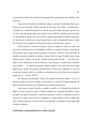 10
sivamente. Esse limite não vem da Lei (trazida pelo Pai), mas do prazer (do simbólico, efei-
to da Lei).
O que está se decidindo no trabalho de análise é a posição do indivíduo frente ao seu
desejo, que está vinculado ao falo (castração do outro que está velada) - à medida que se
vislumbra isso, o indivíduo pode dar-se conta de seu próprio objeto de desejo, que não está
no outro o que lhe permite tomar uma decisão. Lacan (1958:36), sintetiza assim esse ponto
`A interrogação do sujeito sob o que ele quer, é aquela que desenha seu gancho interrogan-
te’. Haveria um confronto entre o que falta no Outro e o que é desejado pelo sujeito - então,
ele se dá conta de seu objeto. É o desejo da mãe que cria questões para o sujeito.
Nesse contexto, o sintoma revela que o desejo do sujeito é o desejo do outro, não
pelo outro. O hiato que deve ser trabalhado na análise é a ausência de desejo, sendo através
de tal questão que o sujeito poderá reencontrar seu desejo, construí-lo, criar um desejo. O
trabalho essencial do analista é articular o desejo, situar seu lugar. O objeto toma o lugar
daquilo de que o sujeito está privado, simbolicamente privado do falo. ‘... é do falo que o
Objeto toma a função que ele tem no fantasma, e que o desejo se constitui com o fantasma
como suporte’. ‘... O objeto do fantasma, imagem e pathos, é este outro que toma o lugar
daquilo que o sujeito está privado simbolicamente. É nisto que o imaginário se acha em
posição de condensar sobre si as virtudes ou a dimensão do ser, de tornar-se este verdadeiro
engano do ser... ’ (Lacan, 1958:57).
No fantasma está localizado, fixado, uma relação essencial do Sujeito a seu ser. O
fantasma implica na hora da verdade, no reencontro de si mesmo na própria dimensão do
discurso do Outro que para ele foi perdido por sua entrada nesse discurso.
Para Lacan, no final da análise o espelho se quebra, só se sabendo da estrutura do
Objeto no final do processo, pois o analista trabalha com formações metafóricas. Lacan
reconhece três tipos de estruturas: a neurótica, a psicótica e a perversa, sendo que o que leva
uma pessoa à análise está no nível do imaginário. A análise objetiva clarear o Objeto que
causa o desejo; para que se deseje é preciso que algo falte, e para faltar é preciso que tenha
ocorrido a castração.
O SINTOMA, O DIAGNÓSTICO E A PSICANÁLISE
 