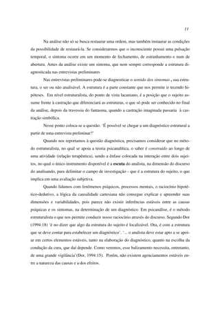 11
Na análise não só se busca restaurar uma ordem, mas também instaurar as condições
da possibilidade de restaurá-la. Se considerarmos que o inconsciente possui uma pulsação
temporal, o sintoma ocorre em um momento de fechamento, de estranhamento e num de
abertura. Antes da análise existe um sintoma, que nem sempre corresponde a estrutura di-
agnosticada nas entrevistas preliminares
Nas entrevistas preliminares pode-se diagnosticar o sentido dos sintomas , sua estru-
tura, o ser ou não analisável. A estrutura é a parte constante que nos permite ir tecendo hi-
póteses. Em nível estruturalista, do ponto de vista lacaniano, é a posição que o sujeito as-
sume frente à castração que diferenciará as estruturas, o que só pode ser conhecido no final
da análise, depois da travessia do fantasma, quando a castração imaginada passaria à cas-
tração simbólica.
Nesse ponto coloca-se a questão: ‘É possível se chegar a um diagnóstico estrutural a
partir de uma entrevista preliminar?’
Quando nos reportamos à questão diagnóstica, precisamos considerar que no méto-
do estruturalista, no qual se apoia a teoria psicanalítica, o saber é construído ao longo de
uma atividade (relação terapêutica), sendo a ênfase colocada na interação entre dois sujei-
tos, no qual o único instrumento disponível é a escuta do analista, na dimensão do discurso
do analisando, para delimitar o campo de investigação - que é a estrutura do sujeito, o que
implica em uma avaliação subjetiva.
Quando lidamos com fenômenos psíquicos, processos mentais, o raciocínio hipoté-
tico-dedutivo, a lógica da causalidade cartesiana não consegue explicar e apreender suas
dimensões e variabilidades, pois parece não existir inferências estáveis entre as causas
psíquicas e os sintomas, na determinação de um diagnóstico. Em psicanálise, é o método
estruturalista o que nos permite conduzir nosso raciocínio através do discurso. Segundo Dor
(1994:18) ‘é no dizer que algo da estrutura do sujeito é localizável. Ora, é com a estrutura
que se deve contar para estabelecer um diagnóstico’. ‘... o analista deve estar apto a se apoi-
ar em certos elementos estáveis, tanto na elaboração do diagnóstico, quanto na escolha da
condução da cura, que daí depende. Como veremos, esse balizamento necessita, entretanto,
de uma grande vigilância’(Dor, 1994:15). Porém, não existem agenciamentos estáveis en-
tre a natureza das causas e a dos efeitos.
 