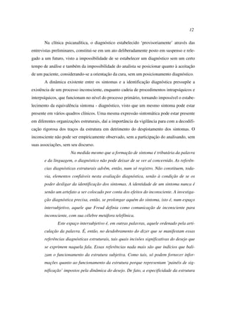 12
Na clínica psicanalítica, o diagnóstico estabelecido ‘provisoriamente’ através das
entrevistas preliminares, constitui-se em um ato deliberadamente posto em suspenso e rele-
gado a um futuro, visto a impossibilidade de se estabelecer um diagnóstico sem um certo
tempo de análise e também da impossibilidade do analista se posicionar quanto à aceitação
de um paciente, considerando-se a orientação da cura, sem um posicionamento diagnóstico.
A dinâmica existente entre os sintomas e a identificação diagnóstica pressupõe a
existência de um processo inconsciente, enquanto cadeia de procedimentos intrapsíquicos e
interpsíquicos, que funcionam no nível do processo primário, tornando impossível o estabe-
lecimento da equivalência sintoma - diagnóstico, visto que um mesmo sintoma pode estar
presente em vários quadros clínicos. Uma mesma expressão sintomática pode estar presente
em diferentes organizações estruturais, daí a importância da vigilância para com a decodifi-
cação rigorosa dos traços da estrutura em detrimento do despistamento dos sintomas. O
inconsciente não pode ser empiricamente observado, sem a participação do analisando, sem
suas associações, sem seu discurso.
Na medida mesmo que a formação de sintoma é tributária da palavra
e da linguagem, o diagnóstico não pode deixar de se ver aí concernido. As referên-
cias diagnósticas estruturais advêm, então, num só registro. Não constituem, toda-
via, elementos confiáveis nesta avaliação diagnóstica, senão à condição de se os
poder desligar da identificação dos sintomas. A identidade de um sintoma nunca é
senão um artefato a ser colocado por conta dos efeitos do inconsciente. A investiga-
ção diagnóstica precisa, então, se prolongar aquém do sintoma, isto é, num espaço
intersubjetivo, aquele que Freud definia como comunicação de inconsciente para
inconsciente, com sua célebre metáfora telefônica.
Este espaço intersubjetivo é, em outras palavras, aquele ordenado pela arti-
culação da palavra. É, então, no desdobramento do dizer que se manifestam essas
referências diagnósticas estruturais, tais quais incisões significativas do desejo que
se exprimem naquela fala. Essas referências nada mais são que indícios que bali-
zam o funcionamento da estrutura subjetiva. Como tais, só podem fornecer infor-
mações quanto ao funcionamento da estrutura porque representam ‘painéis de sig-
nificação’ impostos pela dinâmica do desejo. De fato, a especificidade da estrutura
 