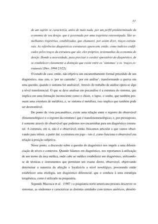 13
de um sujeito se caracteriza, antes de mais nada, por um perfil predeterminado da
economia de seu desejo, que é governada por uma trajetória estereotipada. São se-
melhantes trajetórias, estabilizadas, que chamarei, por assim dizer, traços estrutu-
rais. As referências diagnósticas estruturais aparecem, então, como indícios codifi-
cados pelos traços da estrutura que são, eles próprios, testemunhas da economia do
desejo. Donde a necessidade, para precisar o caráter operatório do diagnóstico, de
se estabelecer claramente a distinção que existe entre os ‘sintomas’ e os ‘traços es-
truturais’(Dor, 1994:21/22).
O estudo de caso, então, não objetiva um encaminhamento formal precedido de um
diagnóstico, mas sim, o ‘por no caminho’, ‘por em análise’, transformando a queixa em
uma questão, quando o sintoma for analisável. Através do trabalho de análise opera-se algo
a nível transferencial. O que se deve analisar em psicanálise é a estrutura do sintoma, que
implica em uma formação inconsciente como o chiste, o lapso, o sonho, que também pos-
suem uma estrutura de metáfora, e, se sintoma é metáfora, isso implica que também pode
ser desmontável.
Do ponto de vista psicanalítico, existe uma relação entre o registro do observável
(fenomenológico) e o registro da estrutura ( que é transfenomenológica), e, por pressuposto,
é somente através do observável que podemos nos encaminhar para um diagnóstico estrutu-
ral. A estrutura, em si, não é o observável, então, buscamos articular o que vamos obser-
vando para inferir, a partir daí, a estrutura em jogo - isto é, como funciona o observável em
relação à posição subjetiva.
Nesse ponto, a discussão sobre a questão do diagnóstico nos impele a uma diferen-
ciação de níveis e contextos. Quando falamos em diagnóstico, nos reportamos à utilização
de um termo da área médica, onde cabe ao médico estabelecer um diagnóstico, utilizando-
se de técnicas e instrumentos que permitam um exame direto, observável, objetivando
determinar a natureza da afecção e localizá-la a nível nosológico, procurando então
estabelecer uma etiologia, um diagnóstico diferencial, que o conduza à uma estratégia
terapêutica, como é utilizado na psiquiatria.
Segundo Mazzuca et al. (1987 ) a psiquiatria norte-americana procura descrever os
sintomas, as síndromes e caracterizar as distintas entidades com termos ateóricos, ahistóri-
 