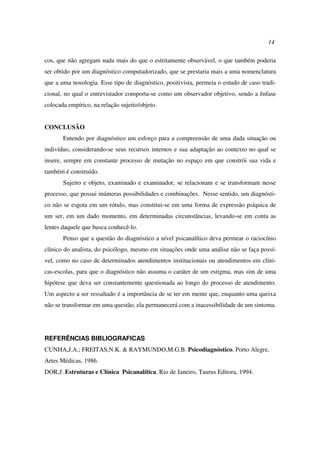 14
cos, que não agregam nada mais do que o estritamente observável, o que também poderia
ser obtido por um diagnóstico computadorizado, que se prestaria mais a uma nomenclatura
que a uma nosologia. Esse tipo de diagnóstico, positivista, permeia o estudo de caso tradi-
cional, no qual o entrevistador comporta-se como um observador objetivo, sendo a ênfase
colocada empírico, na relação sujeito/objeto.
CONCLUSÃO
Entendo por diagnóstico um esforço para a compreensão de uma dada situação ou
indivíduo, considerando-se seus recursos internos e sua adaptação ao contexto no qual se
insere, sempre em constante processo de mutação no espaço em que constrói sua vida e
também é construído.
Sujeito e objeto, examinado e examinador, se relacionam e se transformam nesse
processo, que possui inúmeras possibilidades e combinações. Nesse sentido, um diagnósti-
co não se esgota em um rótulo, mas constitui-se em uma forma de expressão psíquica de
um ser, em um dado momento, em determinadas circunstâncias, levando-se em conta as
lentes daquele que busca conhecê-lo.
Penso que a questão do diagnóstico a nível psicanalítico deva permear o raciocínio
clínico do analista, do psicólogo, mesmo em situações onde uma análise não se faça possí-
vel, como no caso de determinados atendimentos institucionais ou atendimentos em clíni-
cas-escolas, para que o diagnóstico não assuma o caráter de um estigma, mas sim de uma
hipótese que deva ser constantemente questionada ao longo do processo de atendimento.
Um aspecto a ser ressaltado é a importância de se ter em mente que, enquanto uma queixa
não se transformar em uma questão, ela permanecerá com a inacessibilidade de um sintoma.
REFERÊNCIAS BIBLIOGRAFICAS
CUNHA,J.A.; FREITAS,N.K. & RAYMUNDO,M.G.B. Psicodiagnóstico. Porto Alegre,
Artes Médicas, 1986.
DOR,J. Estruturas e Clínica Psicanalítica. Rio de Janeiro, Taurus Editora, 1994.
 